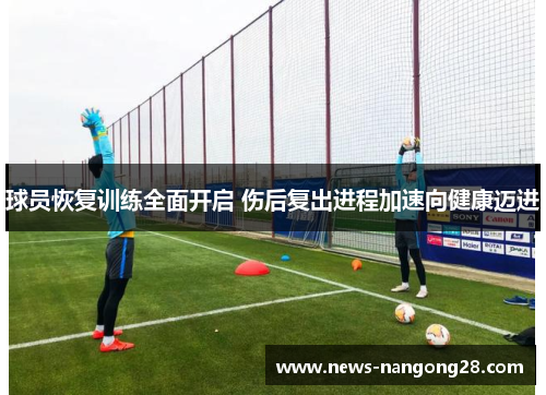 球员恢复训练全面开启 伤后复出进程加速向健康迈进