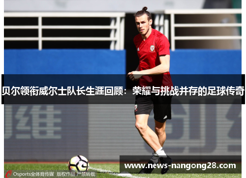 贝尔领衔威尔士队长生涯回顾：荣耀与挑战并存的足球传奇