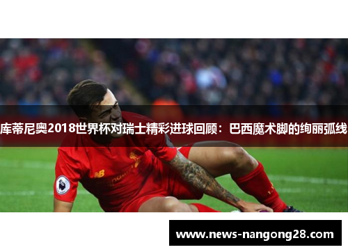 库蒂尼奥2018世界杯对瑞士精彩进球回顾：巴西魔术脚的绚丽弧线