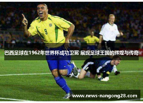巴西足球在1962年世界杯成功卫冕 展现足球王国的辉煌与传奇
