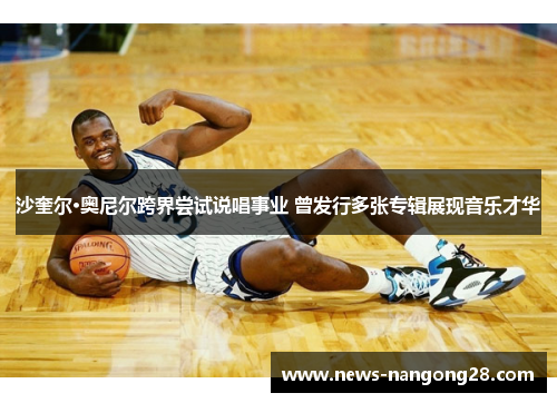 沙奎尔·奥尼尔跨界尝试说唱事业 曾发行多张专辑展现音乐才华