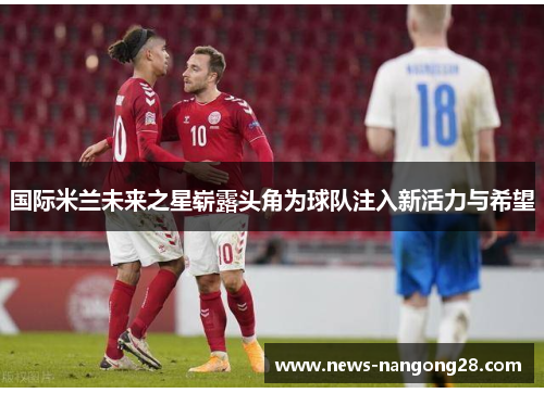 国际米兰未来之星崭露头角为球队注入新活力与希望