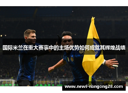 国际米兰在重大赛事中的主场优势如何成就其辉煌战绩