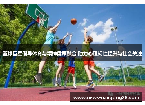 篮球巨星倡导体育与精神健康融合 助力心理韧性提升与社会关注