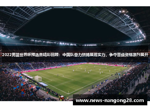 2022男篮世界杯预选赛精彩回顾：中国队奋力拼搏展现实力，争夺晋级资格激烈展开