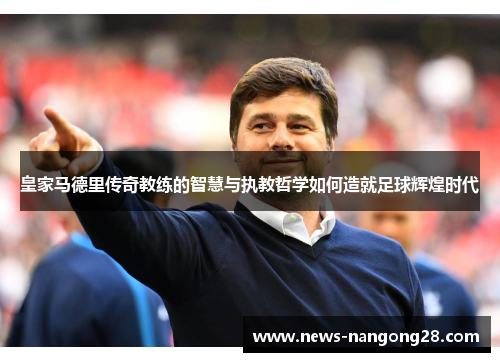 皇家马德里传奇教练的智慧与执教哲学如何造就足球辉煌时代