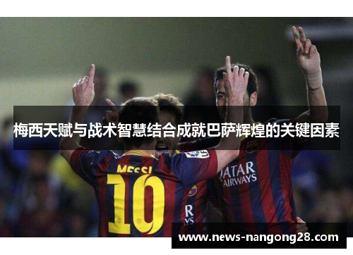 梅西天赋与战术智慧结合成就巴萨辉煌的关键因素