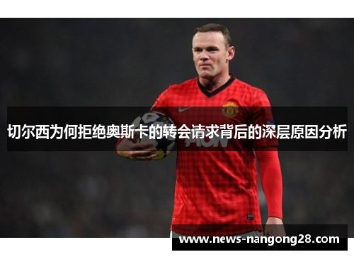切尔西为何拒绝奥斯卡的转会请求背后的深层原因分析