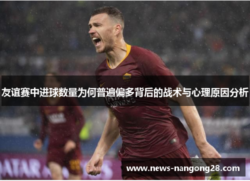 友谊赛中进球数量为何普遍偏多背后的战术与心理原因分析